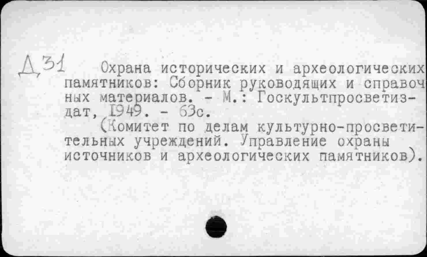 ﻿Охрана исторических и археологических памятников: Сборник руководящих и справоч ных материалов. - М.: Госкультпросветиз-дат, 1949. - 63с.
(Комитет по делам культурно-просветительных учреждений. Управление охраны источников и археологических памятников).